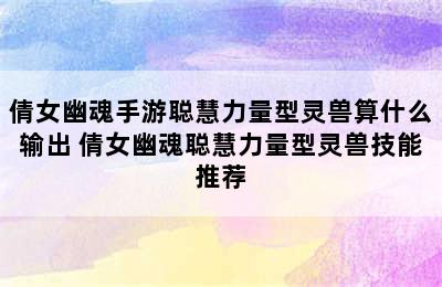 倩女幽魂手游聪慧力量型灵兽算什么输出 倩女幽魂聪慧力量型灵兽技能推荐